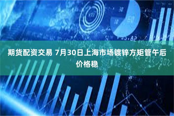 期货配资交易 7月30日上海市场镀锌方矩管午后价格稳