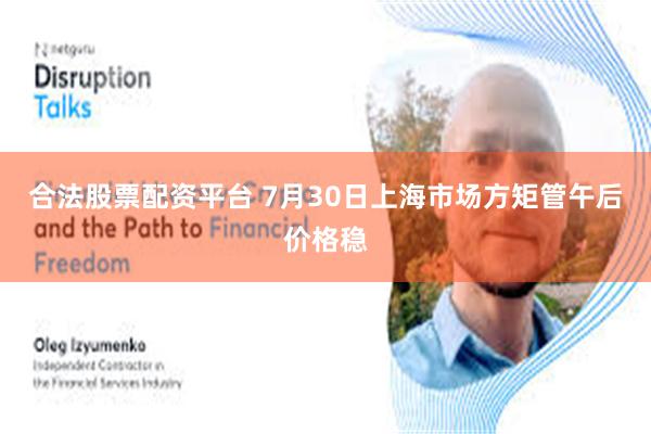 合法股票配资平台 7月30日上海市场方矩管午后价格稳