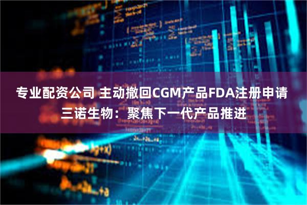 专业配资公司 主动撤回CGM产品FDA注册申请 三诺生物：聚焦下一代产品推进