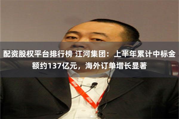 配资股权平台排行榜 江河集团：上半年累计中标金额约137亿元，海外订单增长显著