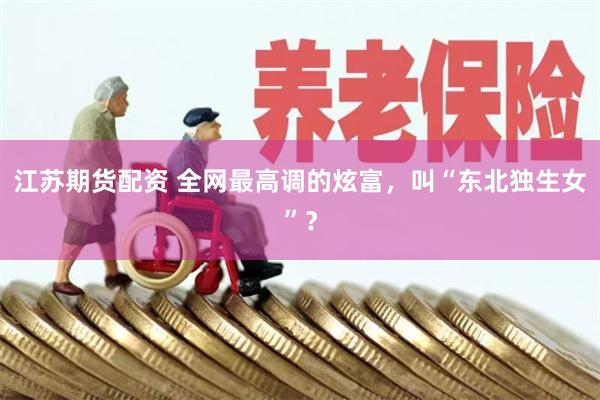 江苏期货配资 全网最高调的炫富，叫“东北独生女”？