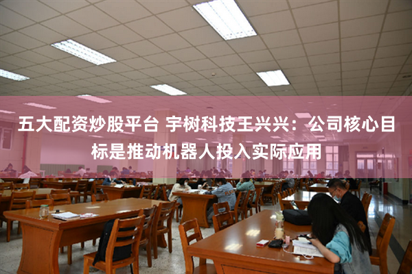 五大配资炒股平台 宇树科技王兴兴：公司核心目标是推动机器人投入实际应用