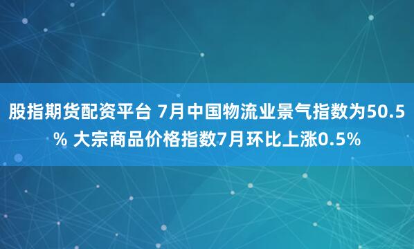 股指期货配资平台 7月中国物流业景气指数为50.5% 大宗商品价格指数7月环比上涨0.5%