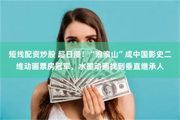 短线配资炒股 超日漫！“浪浪山”成中国影史二维动画票房冠军，水墨动画找到垂直继承人