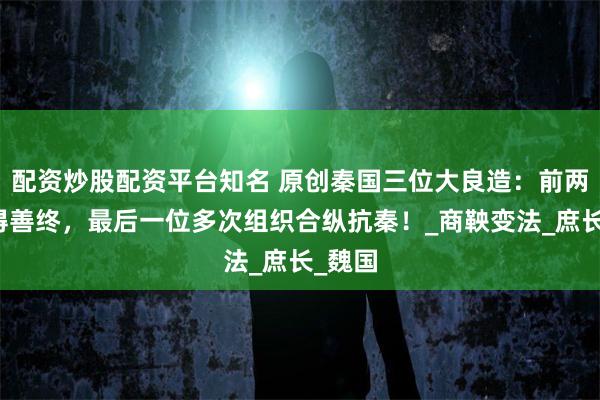 配资炒股配资平台知名 原创秦国三位大良造：前两位未得善终，最后一位多次组织合纵抗秦！_商鞅变法_庶长_魏国