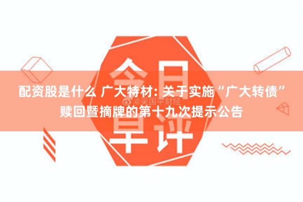 配资股是什么 广大特材: 关于实施“广大转债”赎回暨摘牌的第十九次提示公告