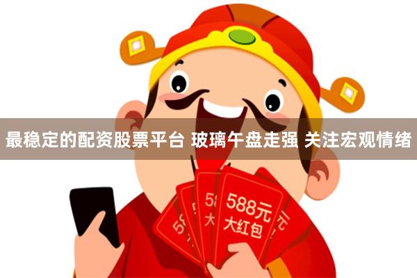 最稳定的配资股票平台 玻璃午盘走强 关注宏观情绪