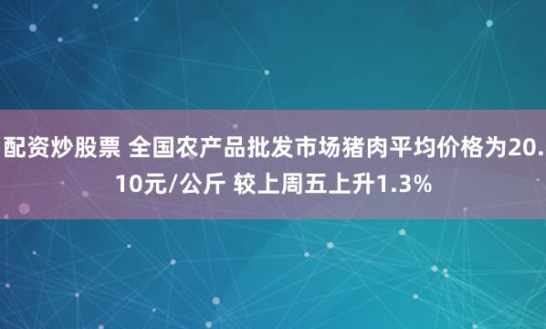 配资炒股票 全国农产品批发市场猪肉平均价格为20.10元/公斤 较上周五上升1.3%