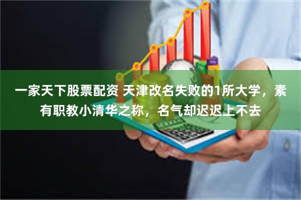 一家天下股票配资 天津改名失败的1所大学，素有职教小清华之称，名气却迟迟上不去