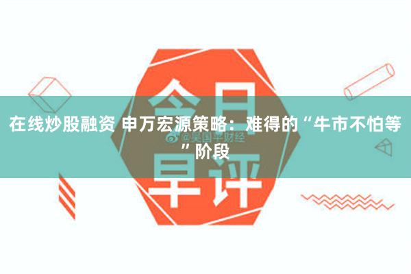 在线炒股融资 申万宏源策略：难得的“牛市不怕等”阶段