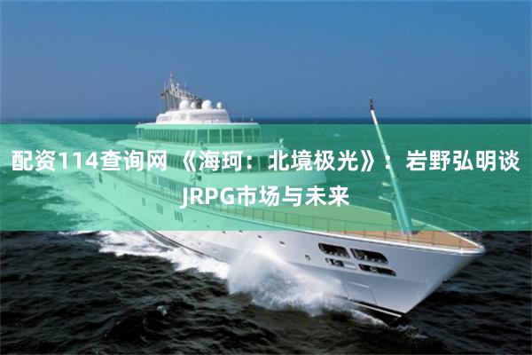 配资114查询网 《海珂:北境极光》:岩野弘明谈JRPG市场与未来