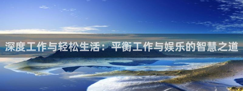 蓝狮在线注册地址：深度工作与轻松生活：平衡工作与娱乐的智慧之道